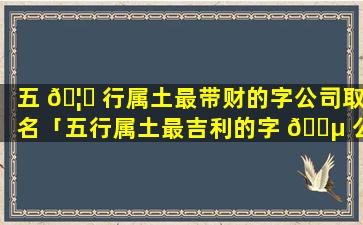 五 🦆 行属土最带财的字公司取名「五行属土最吉利的字 🌵 公司名字大全」